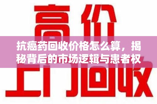 保定抗癌药回收价格怎么算，揭秘背后的市场逻辑与患者权益