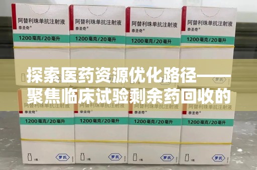 保定探索医药资源优化路径——聚焦临床试验剩余药回收的重要性与实践