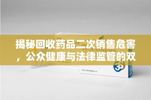 保定揭秘回收药品二次销售危害，公众健康与法律监管的双重挑战