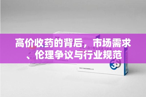 保定高价收药的背后，市场需求、伦理争议与行业规范