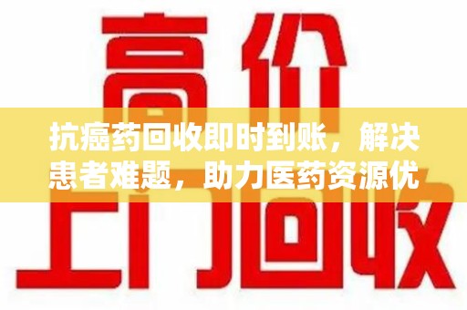 保定抗癌药回收即时到账，解决患者难题，助力医药资源优化