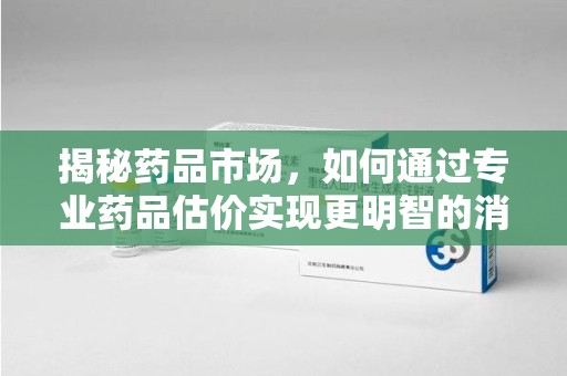 保定揭秘药品市场，如何通过专业药品估价实现更明智的消费决策