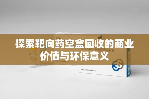 保定探索靶向药空盒回收的商业价值与环保意义