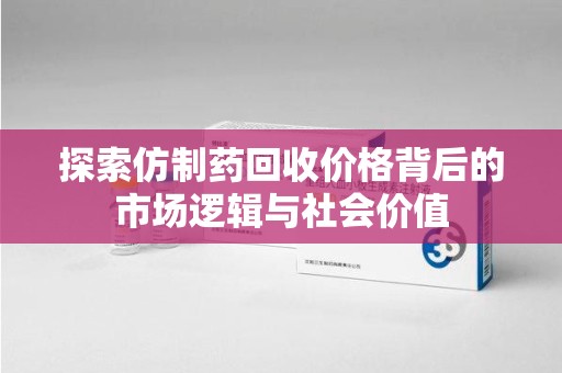 保定探索仿制药回收价格背后的市场逻辑与社会价值