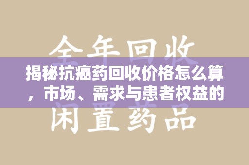保定揭秘抗癌药回收价格怎么算，市场、需求与患者权益的平衡之道