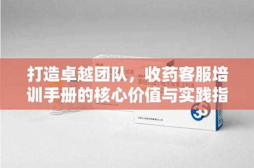 保定打造卓越团队，收药客服培训手册的核心价值与实践指南