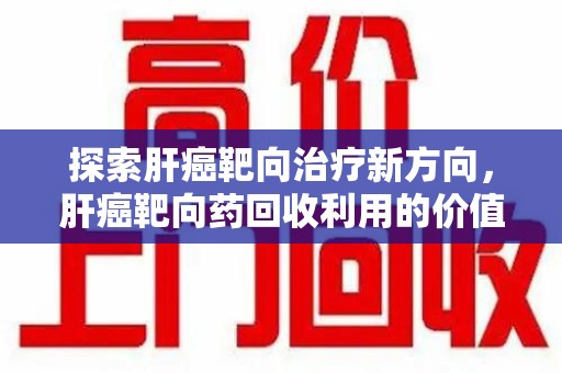 保定探索肝癌靶向治疗新方向，肝癌靶向药回收利用的价值与未来