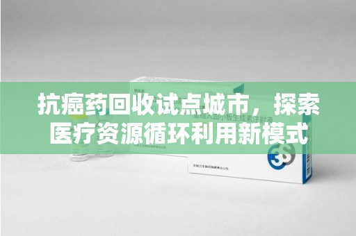 保定抗癌药回收试点城市，探索医疗资源循环利用新模式