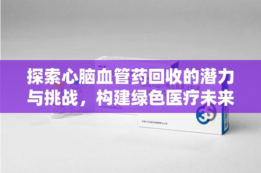 保定探索心脑血管药回收的潜力与挑战，构建绿色医疗未来