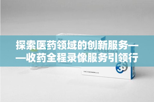 保定探索医药领域的创新服务——收药全程录像服务引领行业新趋势