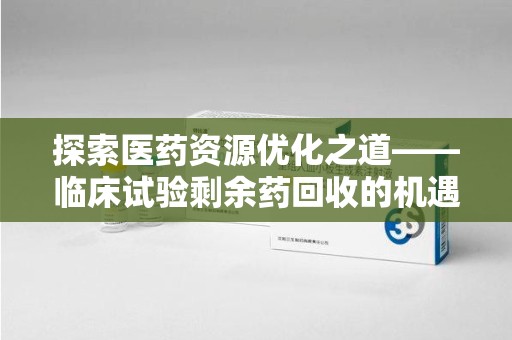 保定探索医药资源优化之道——临床试验剩余药回收的机遇与挑战