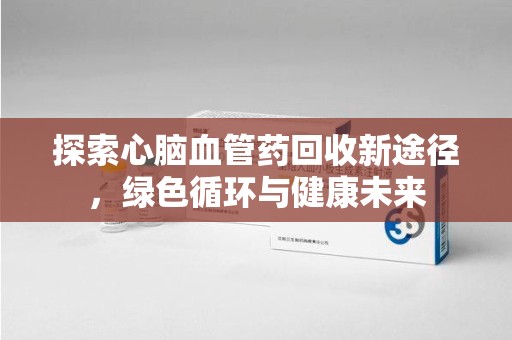 保定探索心脑血管药回收新途径，绿色循环与健康未来