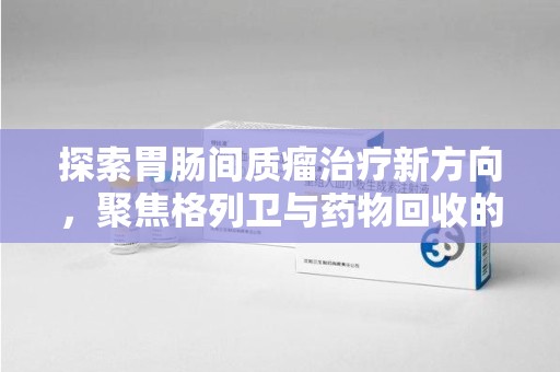 保定探索胃肠间质瘤治疗新方向，聚焦格列卫与药物回收的未来