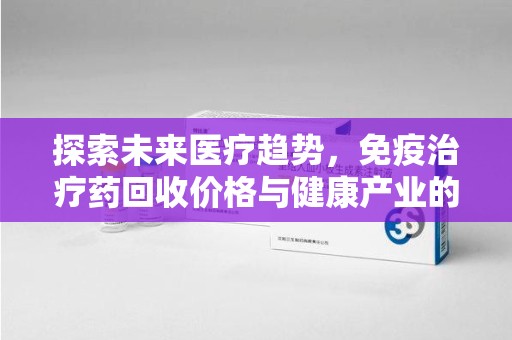 保定探索未来医疗趋势，免疫治疗药回收价格与健康产业的革新