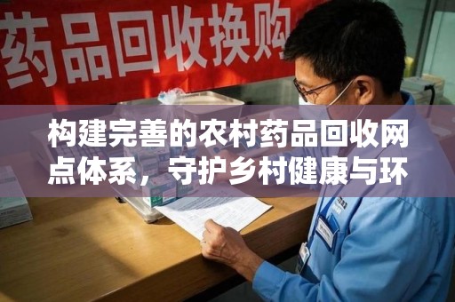 保定构建完善的农村药品回收网点体系，守护乡村健康与环境