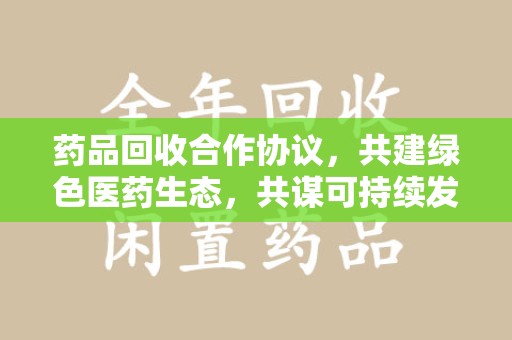 保定药品回收合作协议，共建绿色医药生态，共谋可持续发展未来