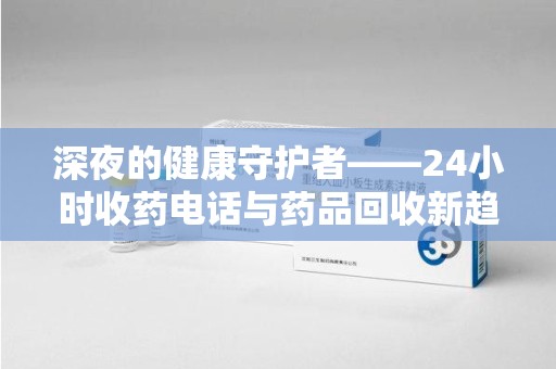 保定深夜的健康守护者——24小时收药电话与药品回收新趋势
