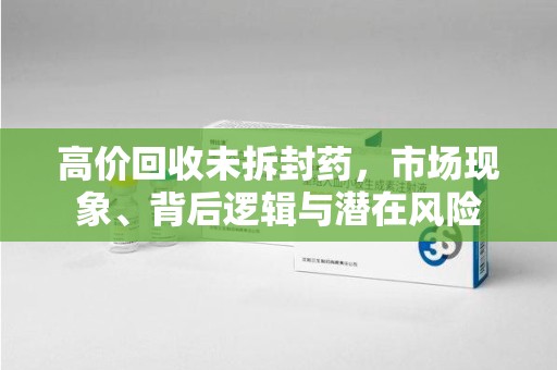 保定高价回收未拆封药，市场现象、背后逻辑与潜在风险