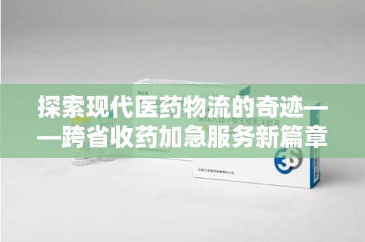 保定探索现代医药物流的奇迹——跨省收药加急服务新篇章