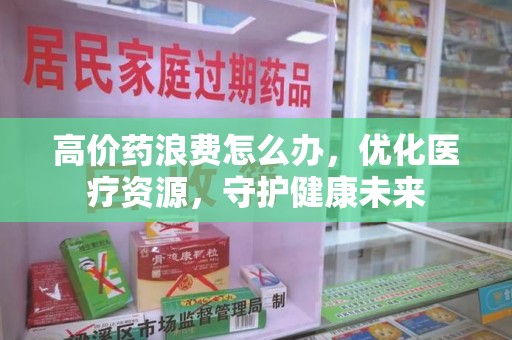 保定高价药浪费怎么办，优化医疗资源，守护健康未来