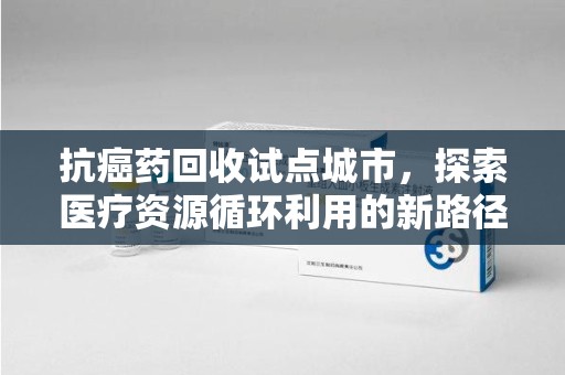 保定抗癌药回收试点城市，探索医疗资源循环利用的新路径