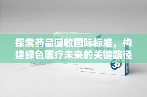 保定探索药品回收国际标准，构建绿色医疗未来的关键路径