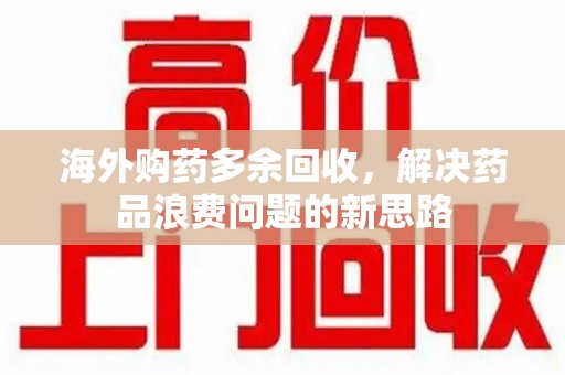 保定海外购药多余回收，解决药品浪费问题的新思路