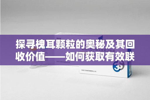 保定探寻槐耳颗粒的奥秘及其回收价值——如何获取有效联系方式