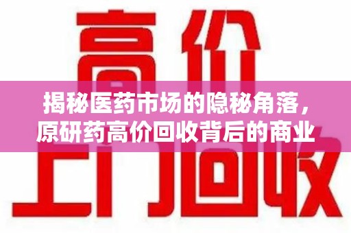 保定揭秘医药市场的隐秘角落，原研药高价回收背后的商业逻辑与社会影响