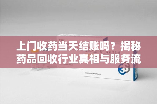 保定上门收药当天结账吗？揭秘药品回收行业真相与服务流程
